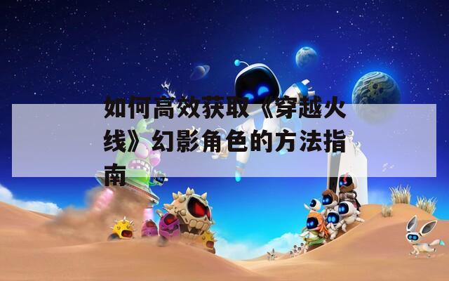 如何高效获取《穿越火线》幻影角色的方法指南
