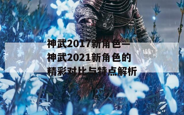 神武2017新角色—神武2021新角色的精彩对比与特点解析