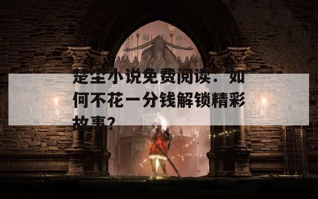 楚尘小说免费阅读：如何不花一分钱解锁精彩故事？