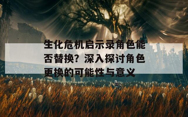 生化危机启示录角色能否替换？深入探讨角色更换的可能性与意义