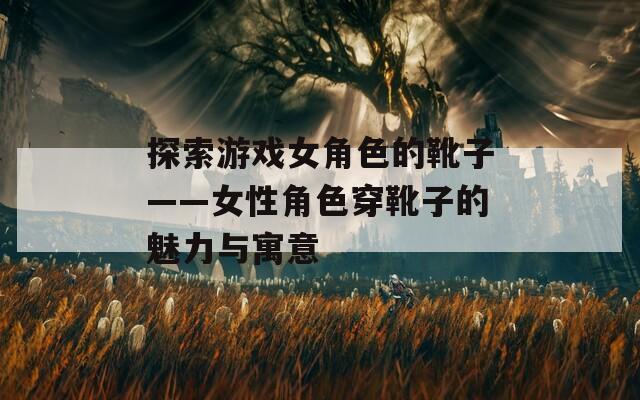 探索游戏女角色的靴子——女性角色穿靴子的魅力与寓意
