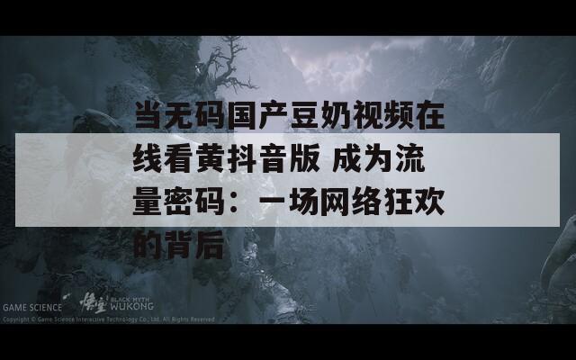 当无码国产豆奶视频在线看黄抖音版 成为流量密码：一场网络狂欢的背后