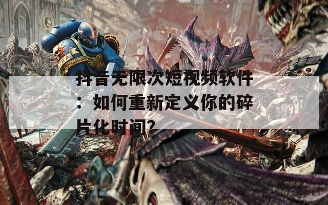 抖音无限次短视频软件：如何重新定义你的碎片化时间？