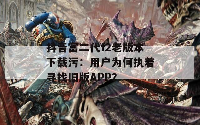 抖音富二代f2老版本下载污：用户为何执着寻找旧版APP？
