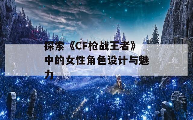探索《CF枪战王者》中的女性角色设计与魅力