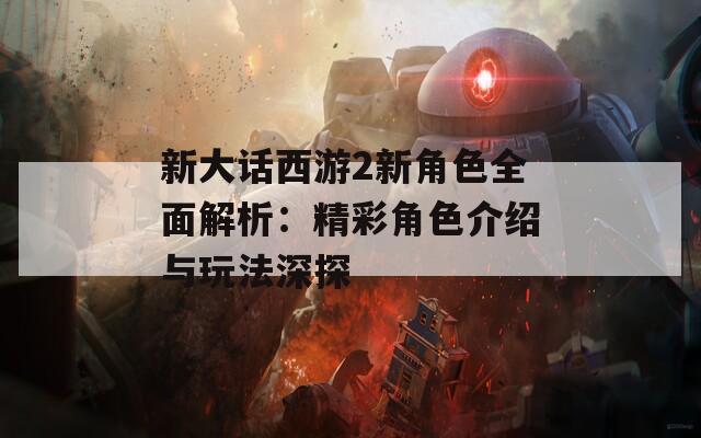 新大话西游2新角色全面解析：精彩角色介绍与玩法深探