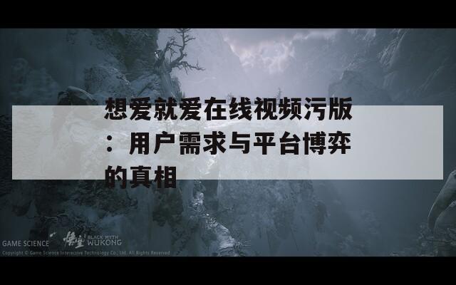 想爱就爱在线视频污版：用户需求与平台博弈的真相