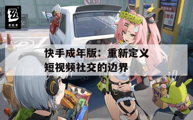 快手成年版：重新定义短视频社交的边界