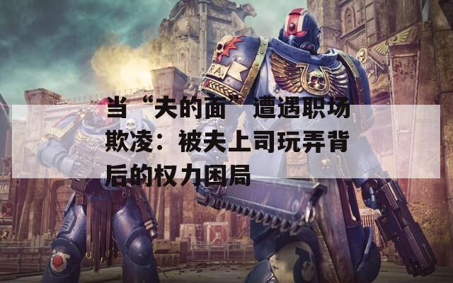 当“夫的面”遭遇职场欺凌：被夫上司玩弄背后的权力困局