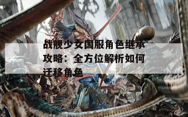 战舰少女国服角色继承攻略：全方位解析如何迁移角色