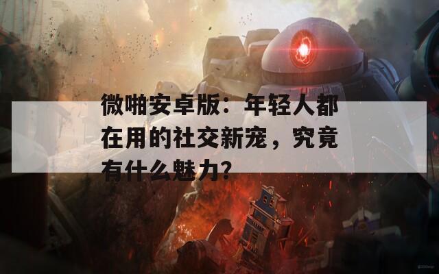 微啪安卓版：年轻人都在用的社交新宠，究竟有什么魅力？