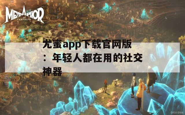 尤蜜app下载官网版：年轻人都在用的社交神器