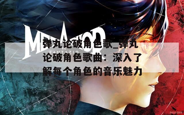 弹丸论破角色歌_弹丸论破角色歌曲：深入了解每个角色的音乐魅力