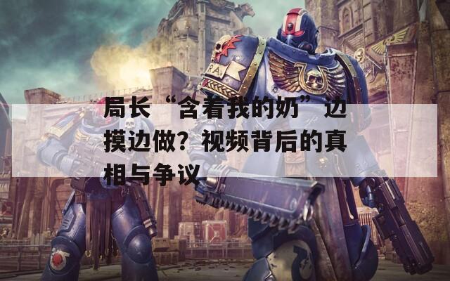 局长“含着我的奶”边摸边做？视频背后的真相与争议