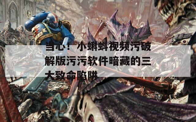 当心！小蝌蚪视频污破解版污污软件暗藏的三大致命陷阱