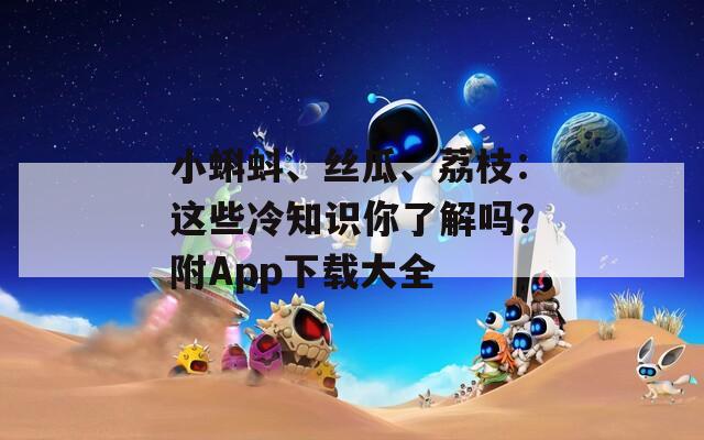 小蝌蚪、丝瓜、荔枝：这些冷知识你了解吗？附App下载大全