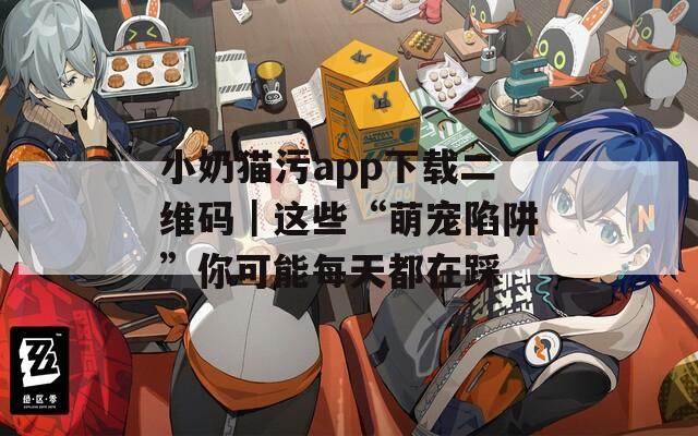 小奶猫污app下载二维码｜这些“萌宠陷阱”你可能每天都在踩