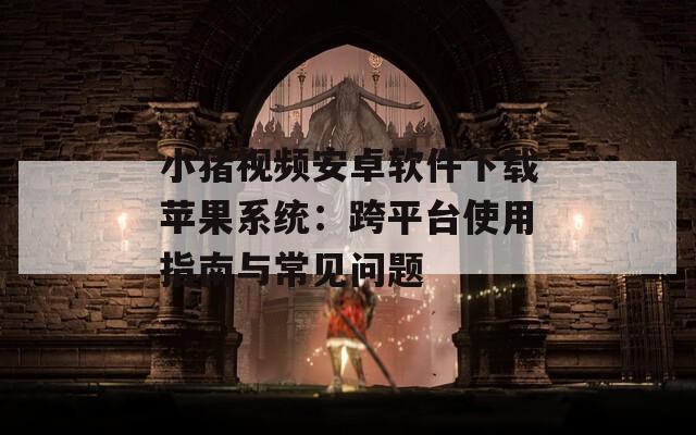 小猪视频安卓软件下载苹果系统：跨平台使用指南与常见问题