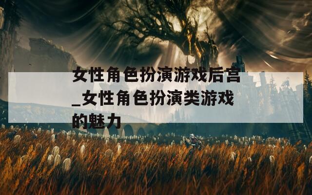 女性角色扮演游戏后宫_女性角色扮演类游戏的魅力