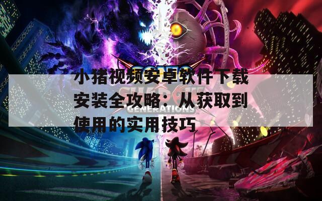 小猪视频安卓软件下载安装全攻略：从获取到使用的实用技巧