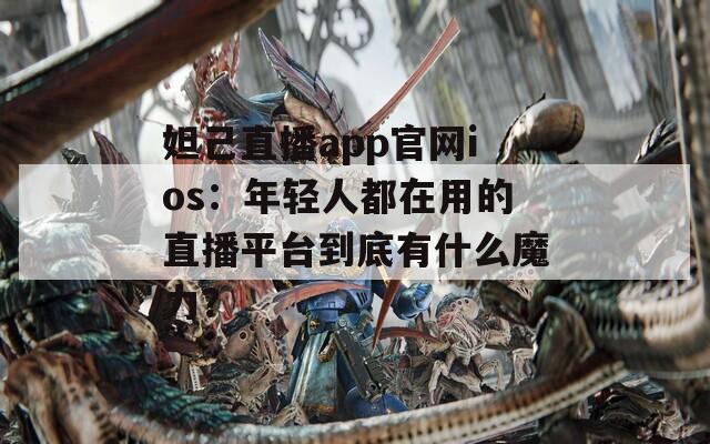 妲己直播app官网ios：年轻人都在用的直播平台到底有什么魔力？