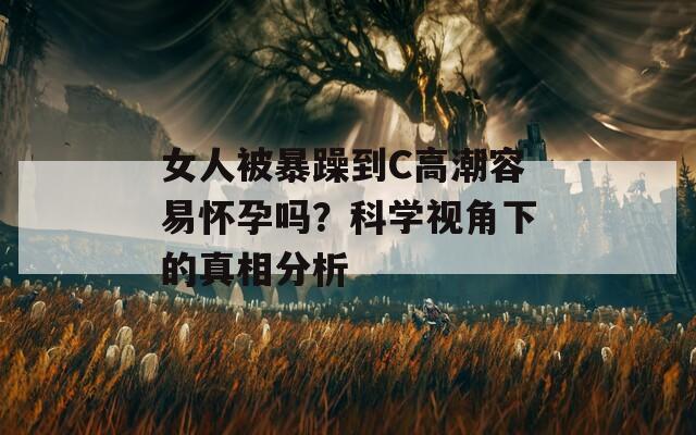 女人被暴躁到C高潮容易怀孕吗？科学视角下的真相分析