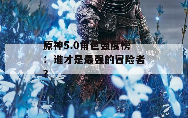 原神5.0角色强度榜：谁才是最强的冒险者？