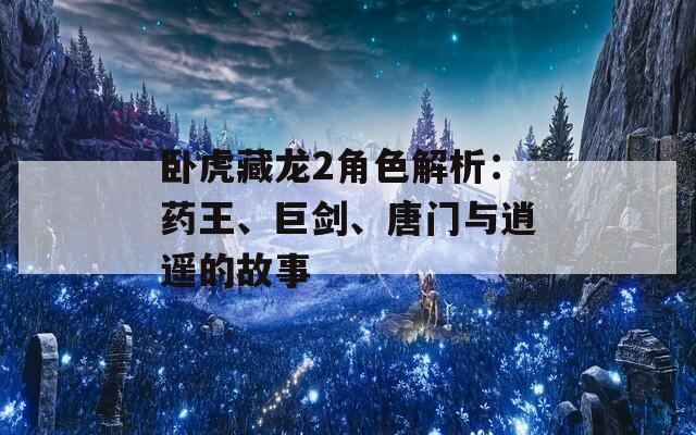 卧虎藏龙2角色解析：药王、巨剑、唐门与逍遥的故事
