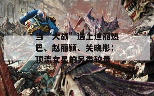 当“大战”遇上迪丽热巴、赵丽颖、关晓彤：顶流女星的另类较量
