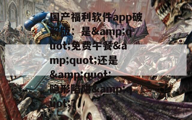 国产福利软件app破解版：是&quot;免费午餐&quot;还是&quot;隐形陷阱&quot;？