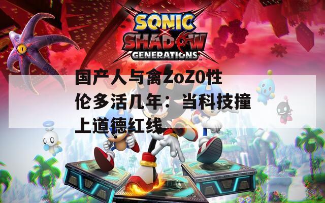 国产人与禽ZoZ0性伦多活几年：当科技撞上道德红线