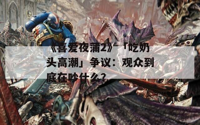 《喜爱夜蒲2》「吃奶头高潮」争议：观众到底在吵什么？