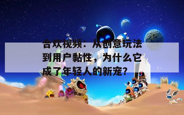 合欢视频：从创意玩法到用户黏性，为什么它成了年轻人的新宠？