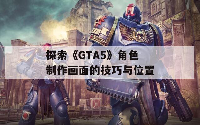 探索《GTA5》角色制作画面的技巧与位置