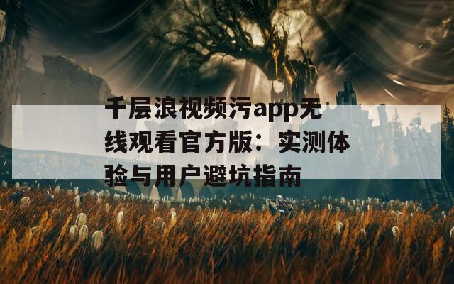 千层浪视频污app无线观看官方版：实测体验与用户避坑指南