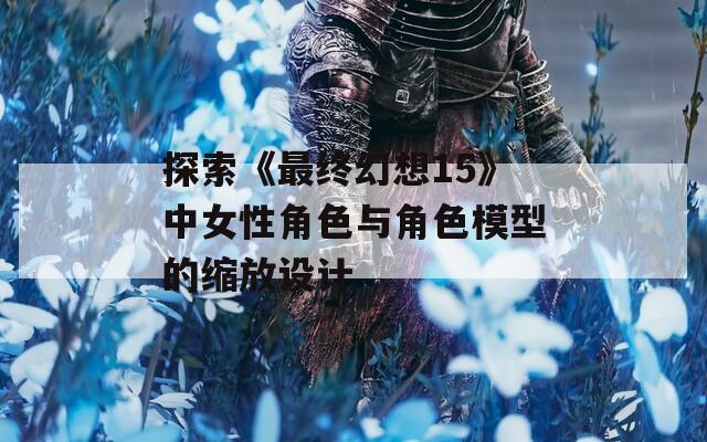 探索《最终幻想15》中女性角色与角色模型的缩放设计