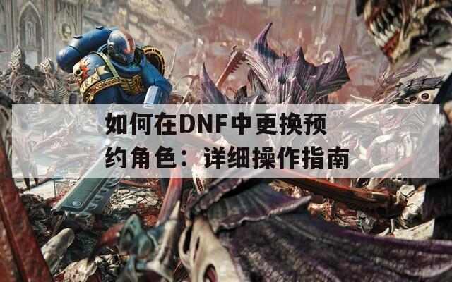 如何在DNF中更换预约角色：详细操作指南