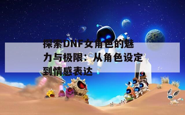 探索DNF女角色的魅力与极限：从角色设定到情感表达