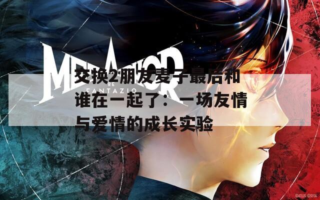 交换2朋友麦子最后和谁在一起了：一场友情与爱情的成长实验