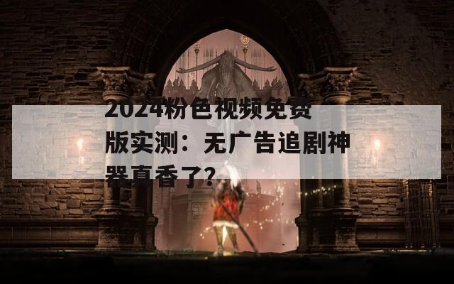 2024粉色视频免费版实测：无广告追剧神器真香了？