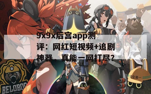 9x9x后宫app测评：网红短视频+追剧神器，真能一网打尽？