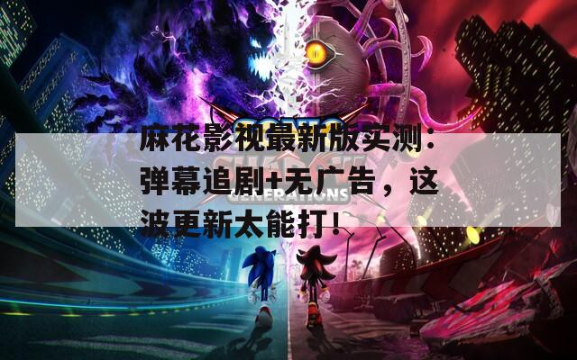 麻花影视最新版实测：弹幕追剧+无广告，这波更新太能打！