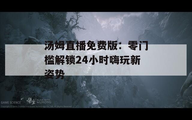 汤姆直播免费版：零门槛解锁24小时嗨玩新姿势