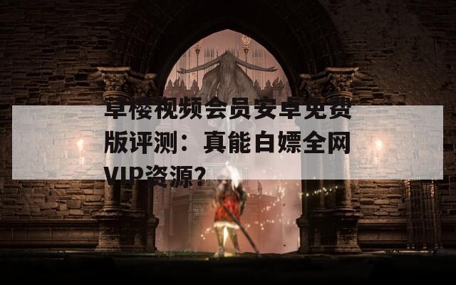 草樱视频会员安卓免费版评测：真能白嫖全网VIP资源？