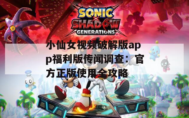 小仙女视频破解版app福利版传闻调查：官方正版使用全攻略