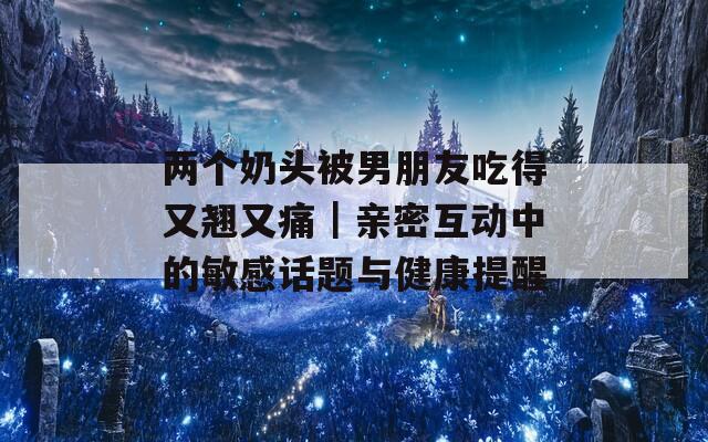 两个奶头被男朋友吃得又翘又痛｜亲密互动中的敏感话题与健康提醒