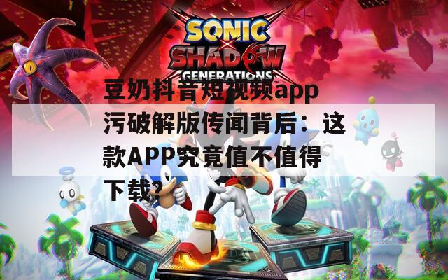 豆奶抖音短视频app污破解版传闻背后：这款APP究竟值不值得下载？