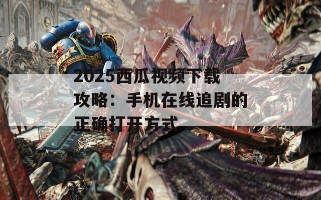 2025西瓜视频下载攻略：手机在线追剧的正确打开方式