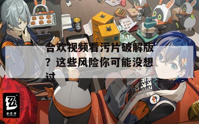 合欢视频看污片破解版？这些风险你可能没想过