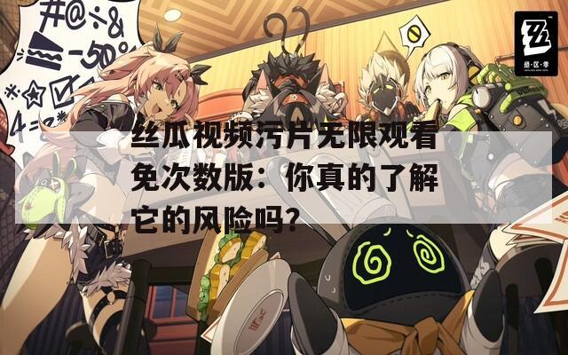 丝瓜视频污片无限观看免次数版：你真的了解它的风险吗？